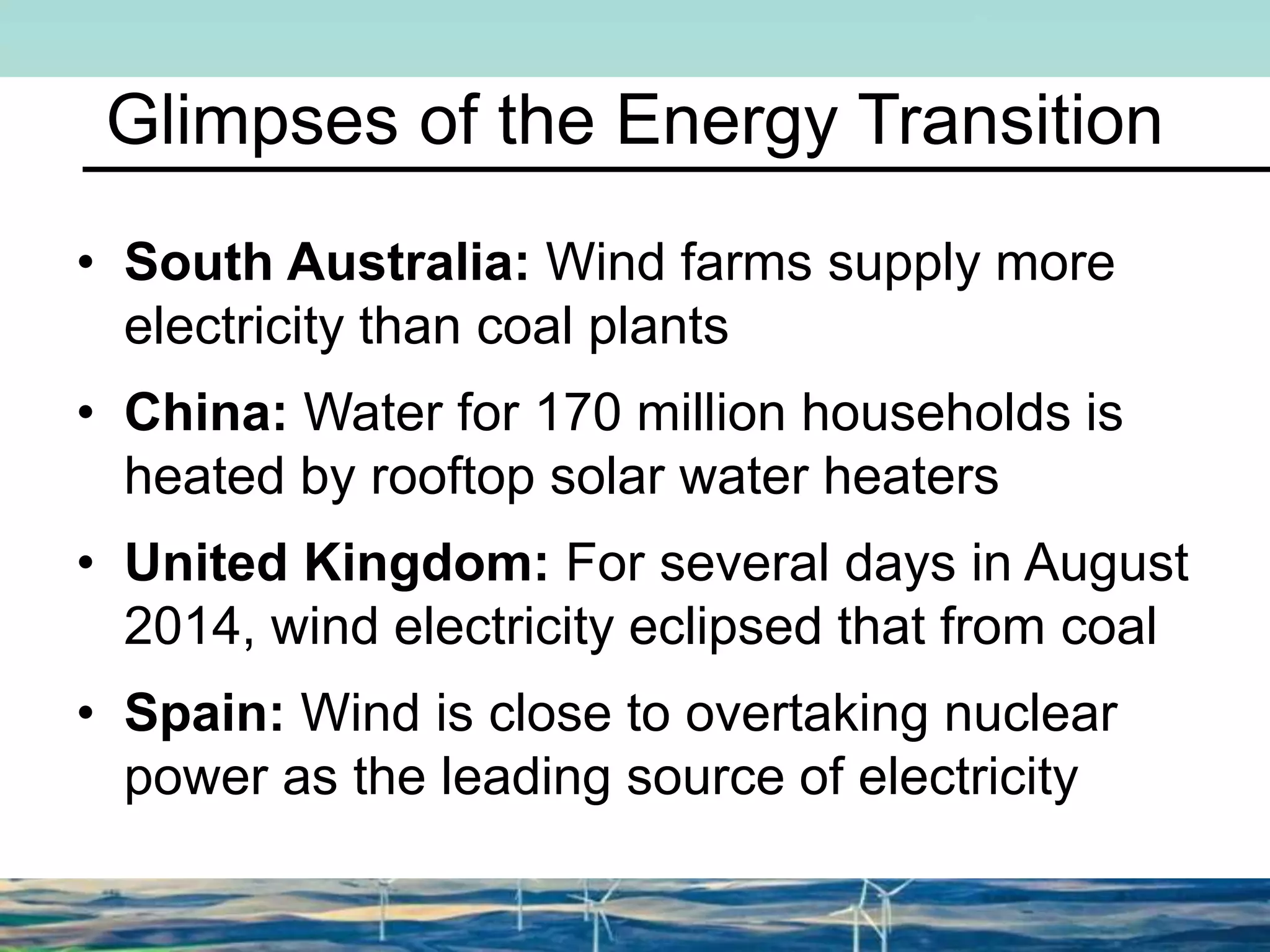 Glimpses of the Energy Transition
• South Australia: Wind farms supply more
electricity than coal plants
• China: Water for 170 million households is
heated by rooftop solar water heaters
• United Kingdom: For several days in August
2014, wind electricity eclipsed that from coal
• Spain: Wind is close to overtaking nuclear
power as the leading source of electricity
 