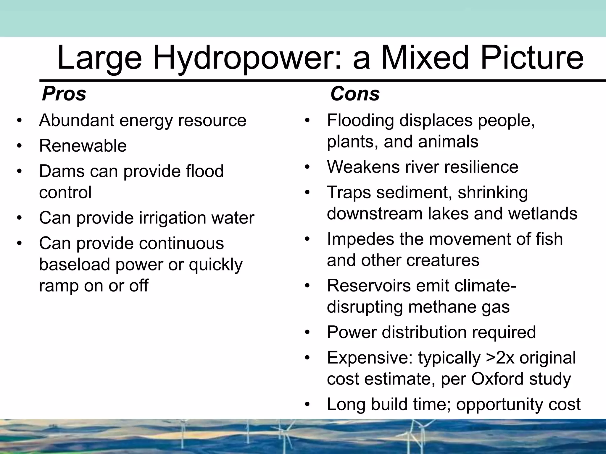 Large Hydropower: a Mixed Picture
Pros
• Abundant energy resource
• Renewable
• Dams can provide flood
control
• Can provide irrigation water
• Can provide continuous
baseload power or quickly
ramp on or off
Cons
• Flooding displaces people,
plants, and animals
• Weakens river resilience
• Traps sediment, shrinking
downstream lakes and wetlands
• Impedes the movement of fish
and other creatures
• Reservoirs emit climate-
disrupting methane gas
• Power distribution required
• Expensive: typically >2x original
cost estimate, per Oxford study
• Long build time; opportunity cost
 
