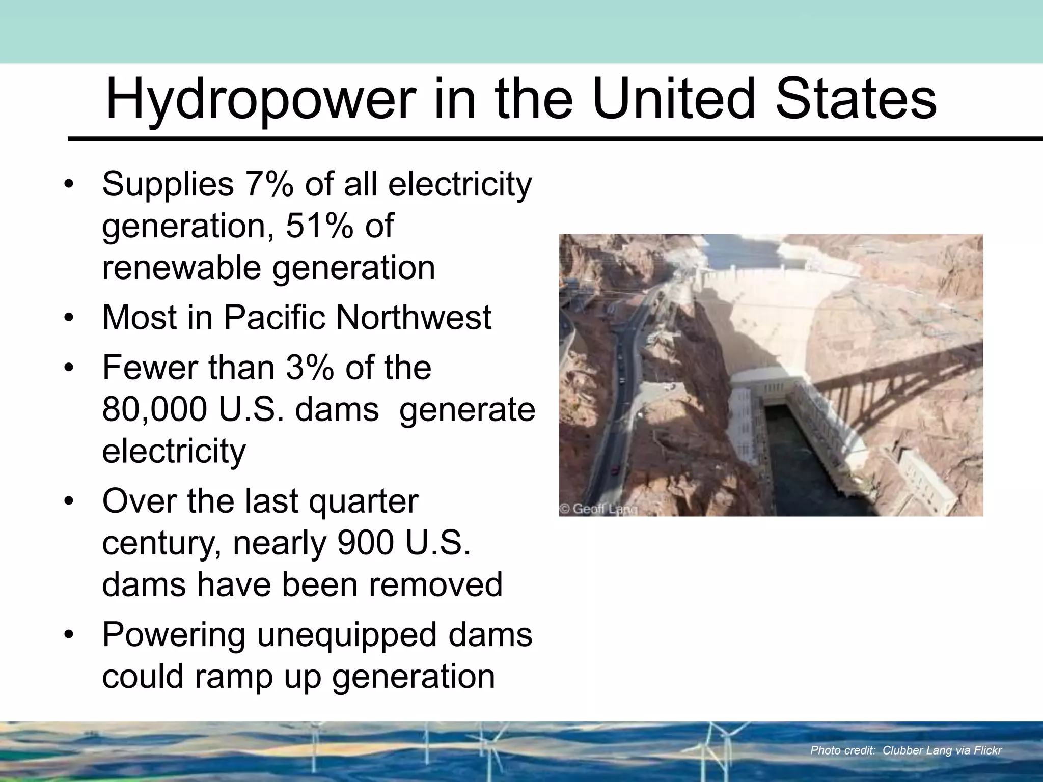 Hydropower in the United States
• Supplies 7% of all electricity
generation, 51% of
renewable generation
• Most in Pacific Northwest
• Fewer than 3% of the
80,000 U.S. dams generate
electricity
• Over the last quarter
century, nearly 900 U.S.
dams have been removed
• Powering unequipped dams
could ramp up generation
Photo credit: Clubber Lang via Flickr
 