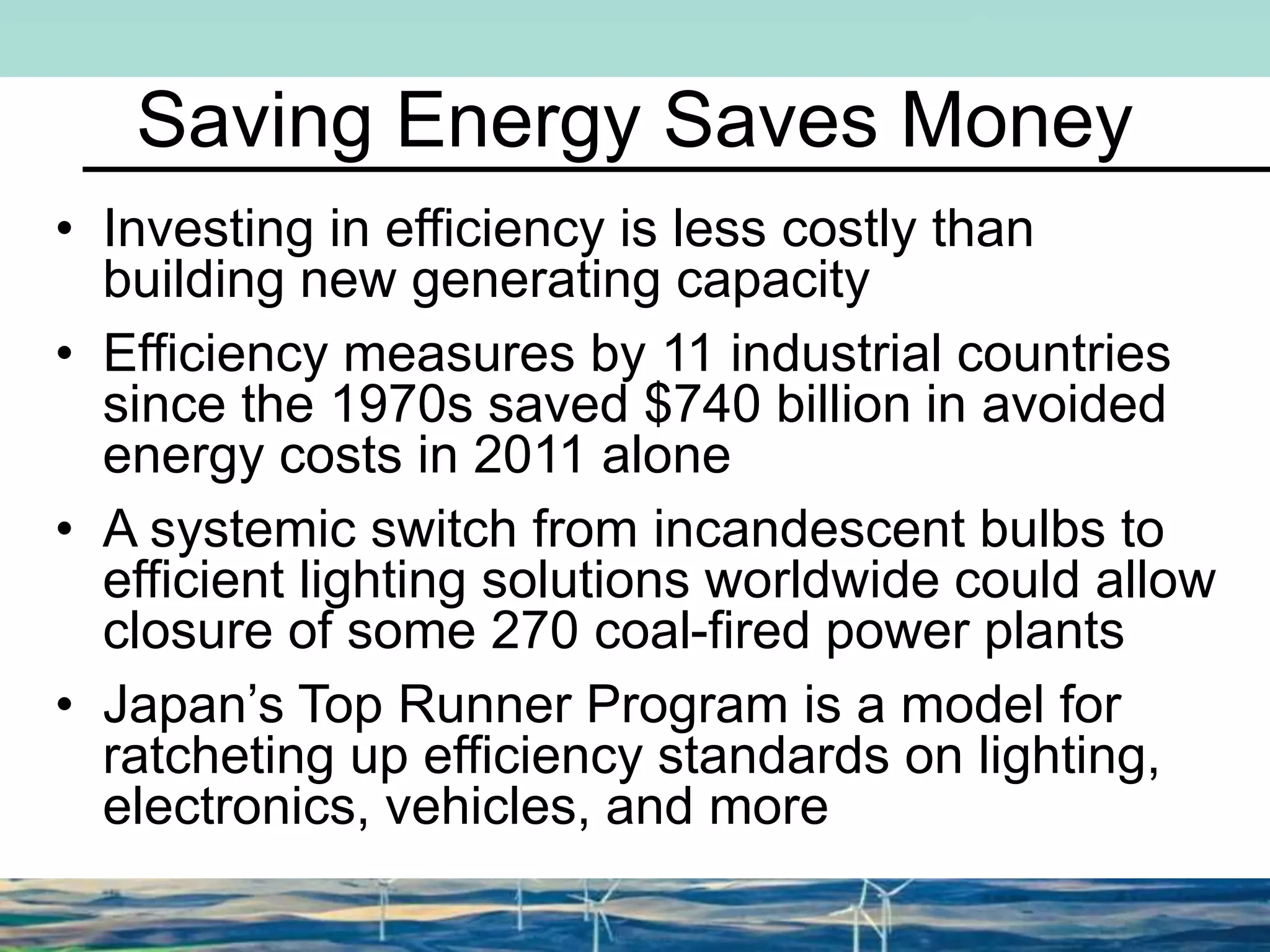 Saving Energy Saves Money
• Investing in efficiency is less costly than
building new generating capacity
• Efficiency measures by 11 industrial countries
since the 1970s saved $740 billion in avoided
energy costs in 2011 alone
• A systemic switch from incandescent bulbs to
efficient lighting solutions worldwide could allow
closure of some 270 coal-fired power plants
• Japan’s Top Runner Program is a model for
ratcheting up efficiency standards on lighting,
electronics, vehicles, and more
 