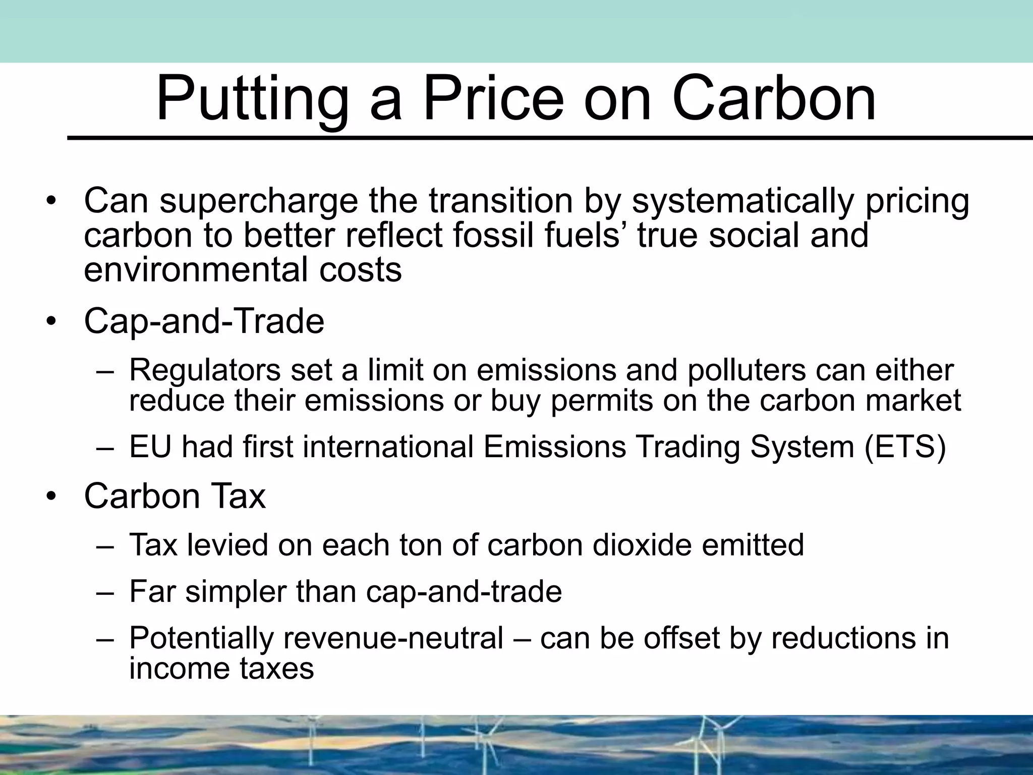 Putting a Price on Carbon
• Can supercharge the transition by systematically pricing
carbon to better reflect fossil fuels’ true social and
environmental costs
• Cap-and-Trade
– Regulators set a limit on emissions and polluters can either
reduce their emissions or buy permits on the carbon market
– EU had first international Emissions Trading System (ETS)
• Carbon Tax
– Tax levied on each ton of carbon dioxide emitted
– Far simpler than cap-and-trade
– Potentially revenue-neutral – can be offset by reductions in
income taxes
 