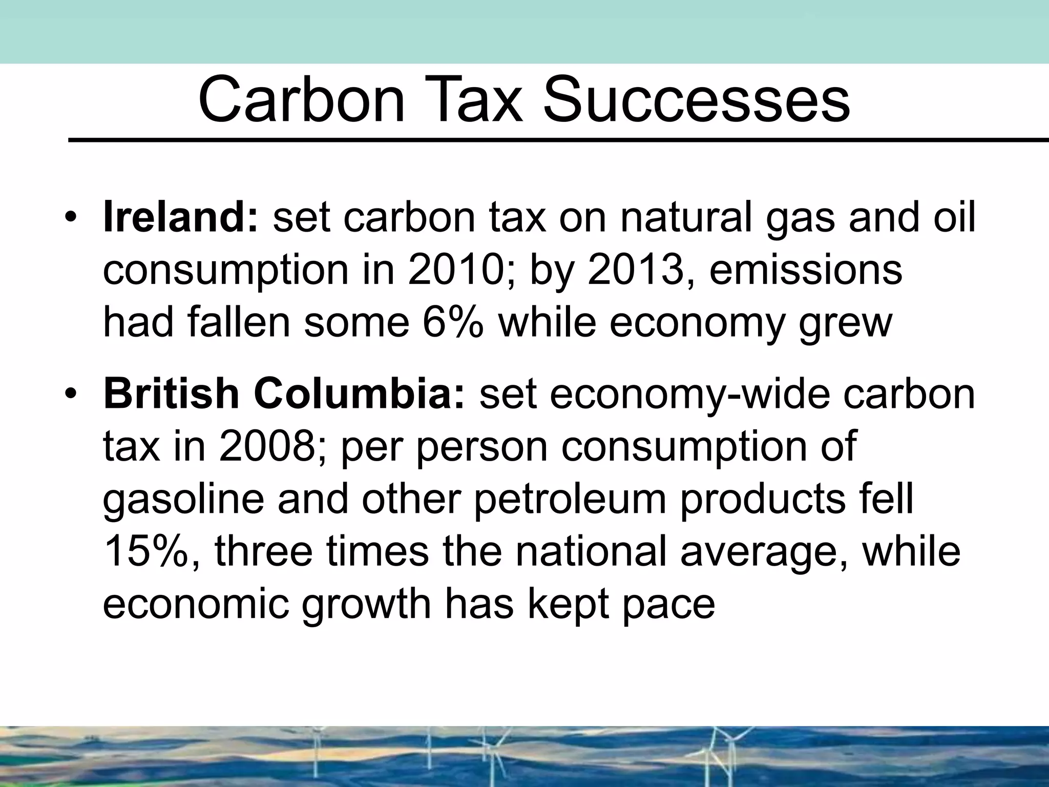 Carbon Tax Successes
• Ireland: set carbon tax on natural gas and oil
consumption in 2010; by 2013, emissions
had fallen some 6% while economy grew
• British Columbia: set economy-wide carbon
tax in 2008; per person consumption of
gasoline and other petroleum products fell
15%, three times the national average, while
economic growth has kept pace
 