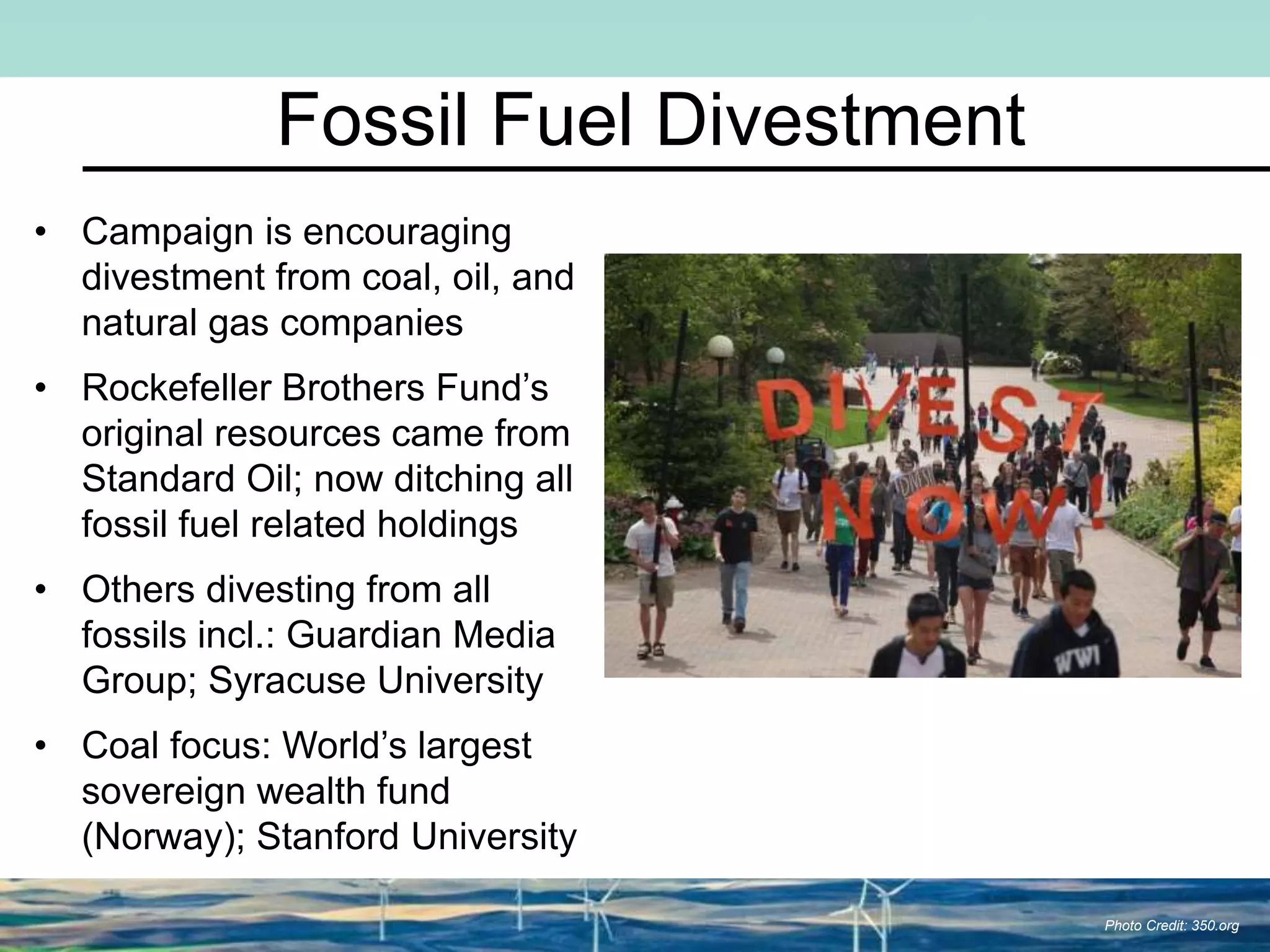 Fossil Fuel Divestment
• Campaign is encouraging
divestment from coal, oil, and
natural gas companies
• Rockefeller Brothers Fund’s
original resources came from
Standard Oil; now ditching all
fossil fuel related holdings
• Others divesting from all
fossils incl.: Guardian Media
Group; Syracuse University
• Coal focus: World’s largest
sovereign wealth fund
(Norway); Stanford University
Photo Credit: 350.org
 