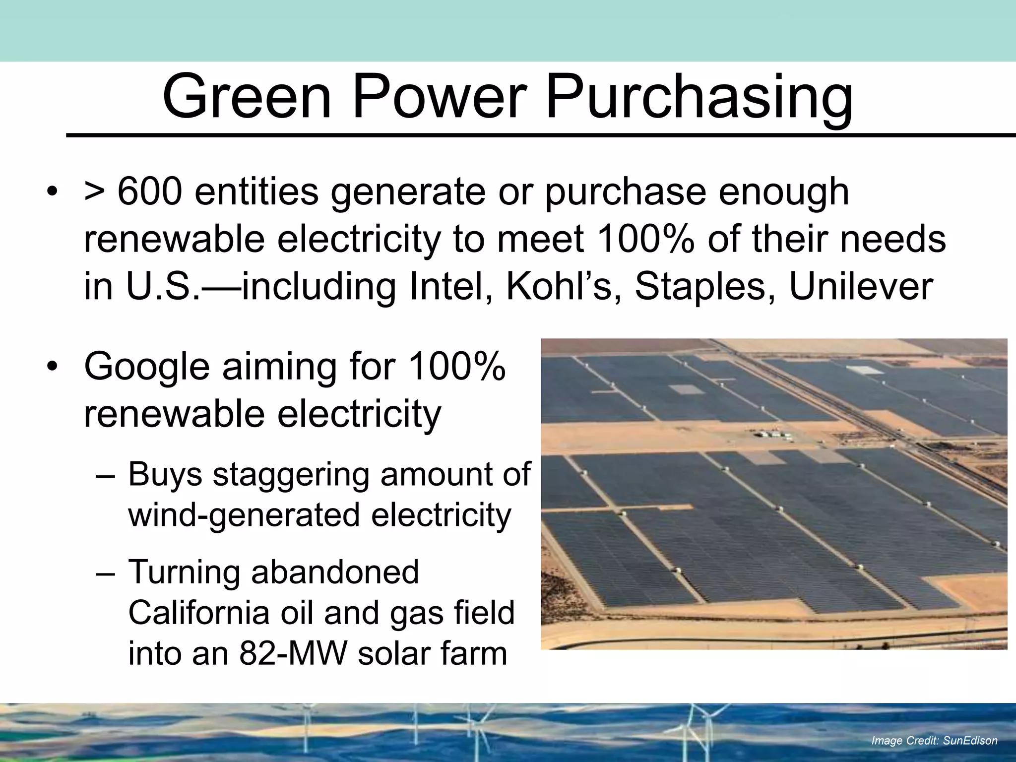 Green Power Purchasing
• > 600 entities generate or purchase enough
renewable electricity to meet 100% of their needs
in U.S.—including Intel, Kohl’s, Staples, Unilever
• Google aiming for 100%
renewable electricity
– Buys staggering amount of
wind-generated electricity
– Turning abandoned
California oil and gas field
into an 82-MW solar farm
Image Credit: SunEdison
 