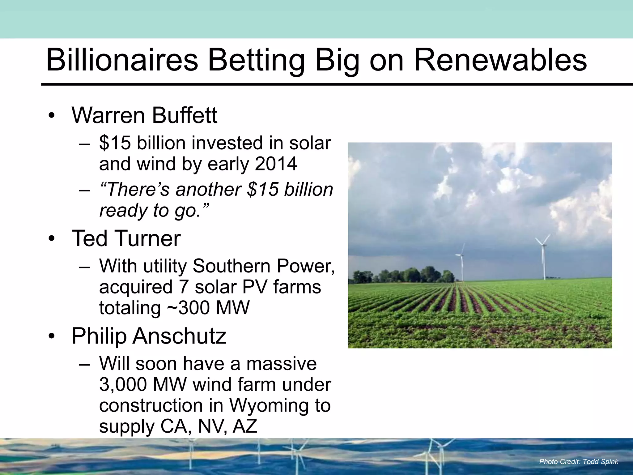 Billionaires Betting Big on Renewables
Photo Credit: Todd Spink
• Warren Buffett
– $15 billion invested in solar
and wind by early 2014
– “There’s another $15 billion
ready to go.”
• Ted Turner
– With utility Southern Power,
acquired 7 solar PV farms
totaling ~300 MW
• Philip Anschutz
– Will soon have a massive
3,000 MW wind farm under
construction in Wyoming to
supply CA, NV, AZ
 