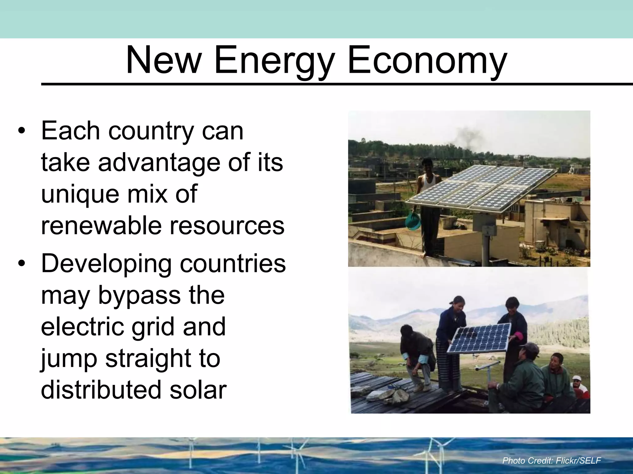 New Energy Economy
• Each country can
take advantage of its
unique mix of
renewable resources
• Developing countries
may bypass the
electric grid and
jump straight to
distributed solar
Photo Credit: Flickr/SELF
 