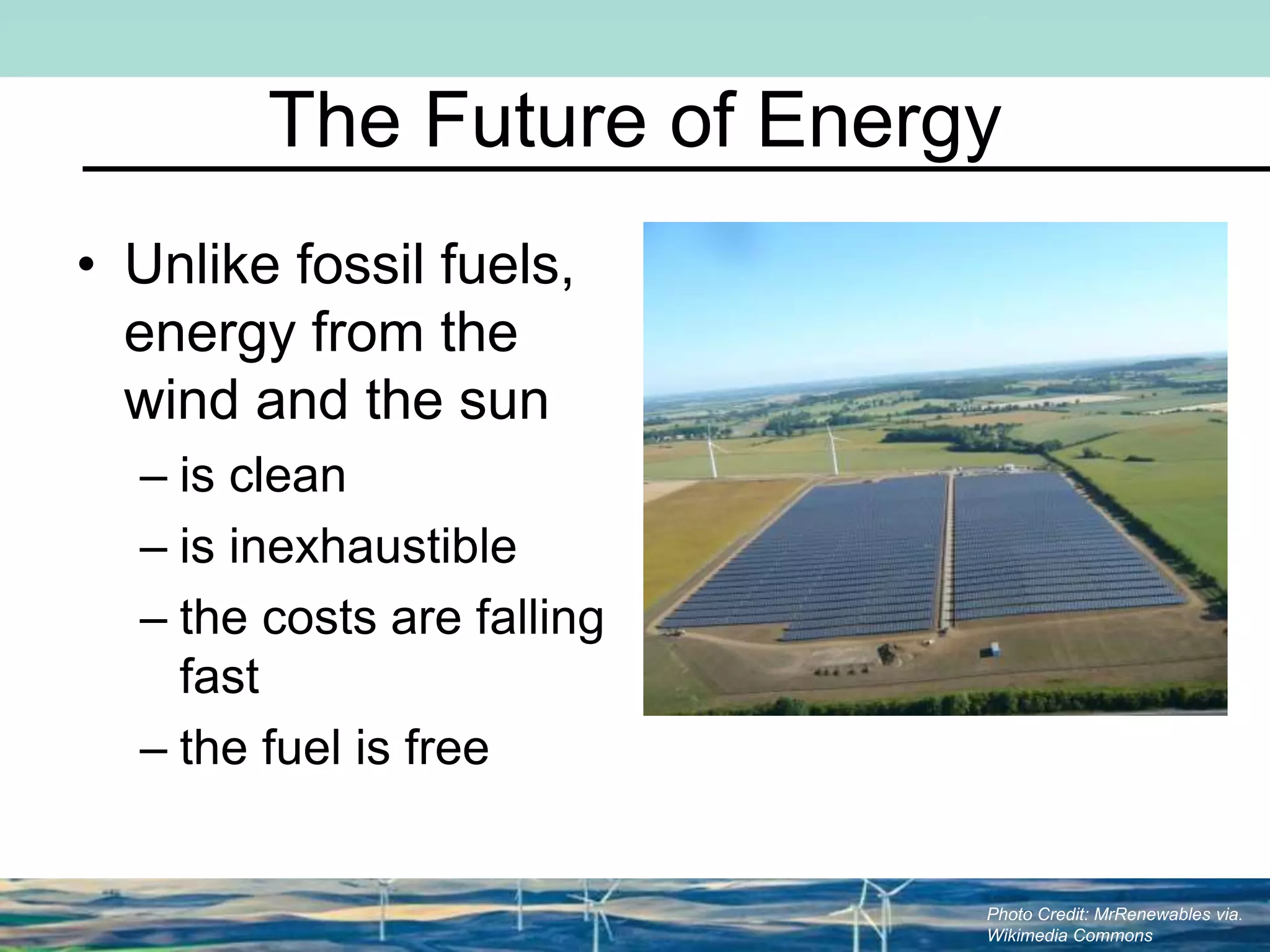 The Future of Energy
• Unlike fossil fuels,
energy from the
wind and the sun
– is clean
– is inexhaustible
– the costs are falling
fast
– the fuel is free
Photo Credit: MrRenewables via.
Wikimedia Commons
 
