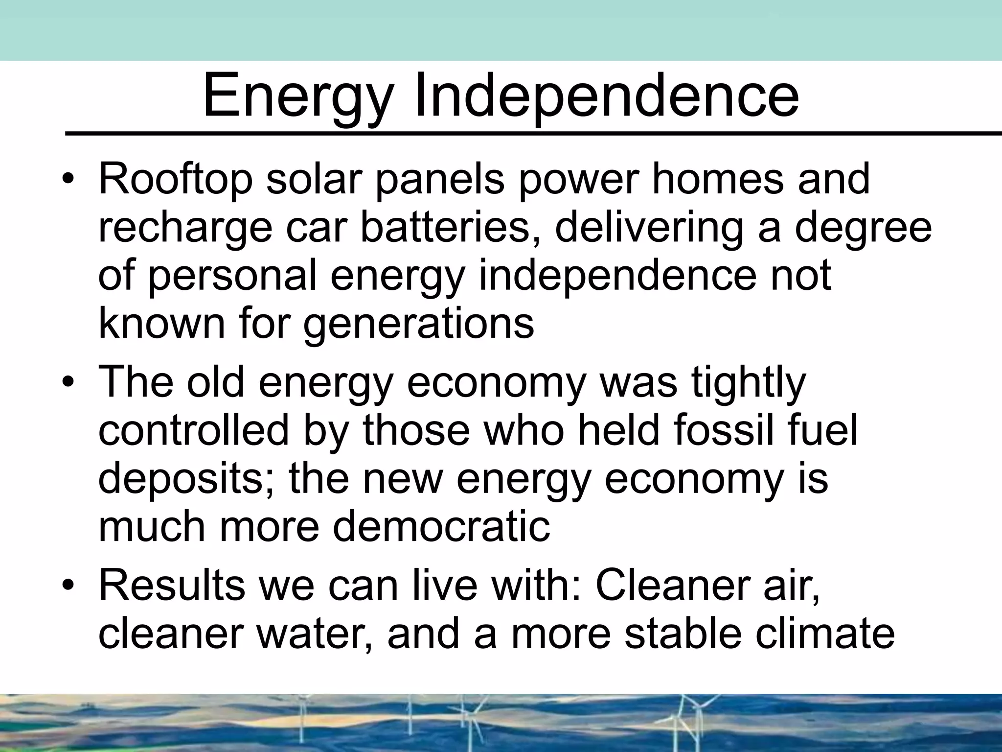Energy Independence
• Rooftop solar panels power homes and
recharge car batteries, delivering a degree
of personal energy independence not
known for generations
• The old energy economy was tightly
controlled by those who held fossil fuel
deposits; the new energy economy is
much more democratic
• Results we can live with: Cleaner air,
cleaner water, and a more stable climate
 