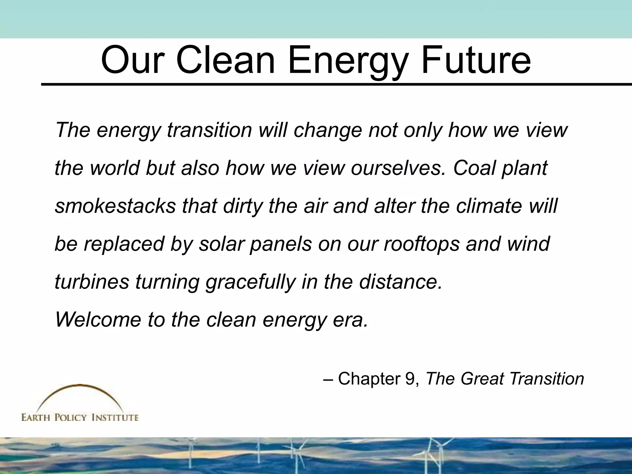 Our Clean Energy Future
The energy transition will change not only how we view
the world but also how we view ourselves. Coal plant
smokestacks that dirty the air and alter the climate will
be replaced by solar panels on our rooftops and wind
turbines turning gracefully in the distance.
Welcome to the clean energy era.
– Chapter 9, The Great Transition
 