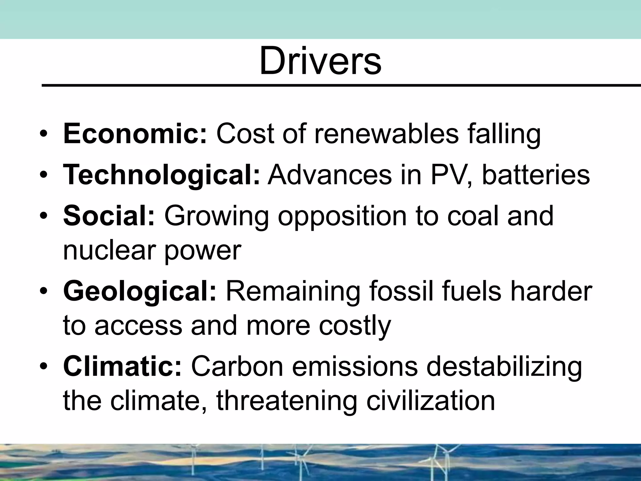 Drivers
• Economic: Cost of renewables falling
• Technological: Advances in PV, batteries
• Social: Growing opposition to coal and
nuclear power
• Geological: Remaining fossil fuels harder
to access and more costly
• Climatic: Carbon emissions destabilizing
the climate, threatening civilization
 