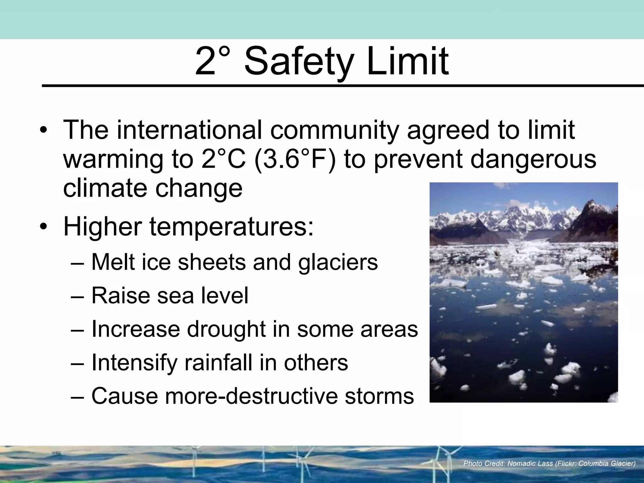 2° Safety Limit
• The international community agreed to limit
warming to 2°C (3.6°F) to prevent dangerous
climate change
• Higher temperatures:
– Melt ice sheets and glaciers
– Raise sea level
– Increase drought in some areas
– Intensify rainfall in others
– Cause more-destructive storms
Photo Credit: Nomadic Lass (Flickr: Columbia Glacier)
 