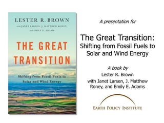 The Great Transition:
Shifting from Fossil Fuels to
Solar and Wind Energy
A book by
Lester R. Brown
with Janet Larsen, J. ...
