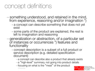 concept deﬁnitions
 Concept definition
➝  something understood, and retained in the mind,
  from experience, reasoning and/or imagination *) 
   ➝  a concept can describe something that does not yet
     exist
   ➝  some parts of the product are explained, the rest is
     left to imagination and reasoning
➝  generalizationor abstraction, of a particular set
  of instances or occurrences *) features and
  functionality
   ➝  concept description is a subset of a full product or
     service description (e.g. detailed speciﬁcation
     document)‫
‏‬
      ➝  a concept can describe also a product that already exists
      ➝  a high-level summary, not going into product details
      ➝  focusing on what is the meat of the product
          (Wikipedia)
 