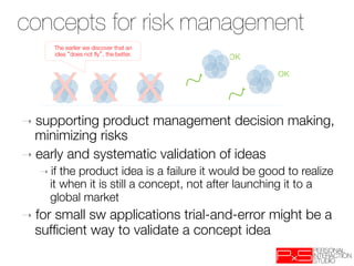 Concepting as risk
concepts for risk management
 management
         The earlier we discover that an
         idea does not ﬂy , the better.
                                           OK




         XX X
                                                      OK




➝  supporting  product management decision making,
   minimizing risks
➝  early and systematic validation of ideas
   ➝  if the product idea is a failure it would be good to realize
      it when it is still a concept, not after launching it to a
      global market
➝  for
     small sw applications trial-and-error might be a
  sufﬁcient way to validate a concept idea
 