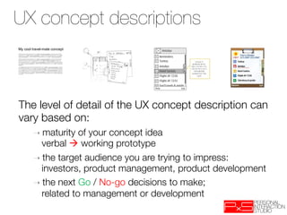 UX concept descriptions
My cool travel-mate concept




The level of detail of the UX concept description can
vary based on:
        ➝  maturity of your concept idea "
          verbal  working prototype
        ➝  the target audience you are trying to impress: "
          investors, product management, product development
        ➝  the next Go / No-go decisions to make; "
          related to management or development
 