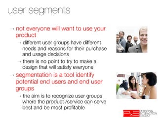 user segments
 User Segments
➝  noteveryone will want to use your
  product
   ➝  different user groups have different
     needs and reasons for their purchase
     and usage decisions 
   ➝  there is no point to try to make a
     design that will satisfy everyone
➝  segmentation  is a tool identify
  potential end users and end user
  groups
   ➝  the
        aim is to recognize user groups
     where the product /service can serve
     best and be most proﬁtable 
 