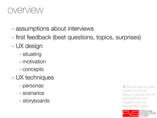 overview
➝  assumptions  about interviews
➝  ﬁrst feedback (best questions, topics, surprises)
➝  UX design
   ➝  situating
   ➝  motivation
   ➝  concepts

➝  UX   techniques
   ➝  personas
                             ✱This lecture is partly
                                            based on Forum
   ➝  scenarios
                            Nokia's course on UX
                                            concepting and a
   ➝  storyboards
                          Hogeschool van
                                            Amsterdam class
 