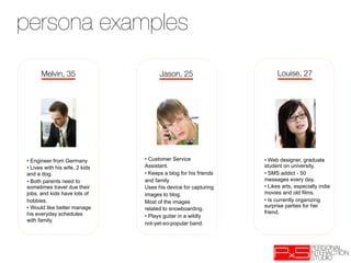 persona examples
      Melvin, 35
                      Jason, 25
                        Louise, 27




•  Engineer from Germany         •  Customer Service               •  Web designer, graduate
•  Lives with his wife, 2 kids   Assistant.                        student on university.
and a dog.                       •  Keeps a blog for his friends   •  SMS addict - 50
•  Both parents need to          and family                        messages every day.
sometimes travel due their       Uses his device for capturing     •  Likes arts, especially indie
jobs, and kids have lots of      images to blog.                   movies and old films.
hobbies.                         Most of the images                •  Is currently organizing
•  Would like better manage                                        surprise parties for her
                                 related to snowboarding.
his everyday schedules                                             friend.
                                 •  Plays guitar in a wildly
with family.
                                 not-yet-so-popular band.
 
