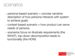 scenarios
➝  persona-based     scenario = concise narrative
   description of how persona interacts with system
   to achieve goals
➝  context-based scenario = how product can serve
   needs of persona
➝  scenarios focus on illustrate requirements (the
   WHAT), top-down decomposition leads to
   functionality (the HOW)
 