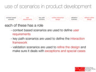 use of scenarios in product development
context based        user        key path    outline interaction   validation   reﬁned outline
  scenario
      requirements
   scenario
         design
         scenario
        design



each of these has a role
    ➝  context  based scenarios are used to deﬁne user
      requirements
    ➝  key path scenarios are used to deﬁne the interaction
      framework
    ➝  validation scenarios are used to reﬁne the design and
      make sure it deals with exceptions and special cases
 