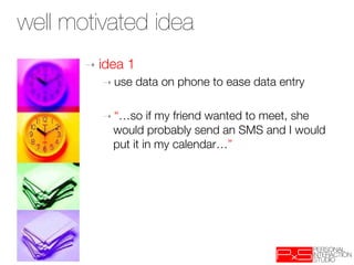 well motivated idea
       ➝  idea   1
          ➝  use   data on phone to ease data entry
          
          ➝  “…so     if my friend wanted to meet, she
              would probably send an SMS and I would
              put it in my calendar…”
 