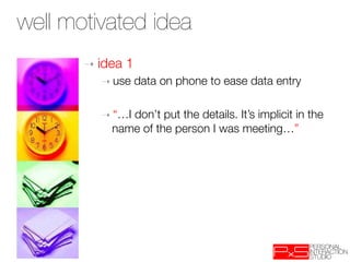 well motivated idea
       ➝  idea   1
          ➝  use   data on phone to ease data entry
          
          ➝  “…I don’t put the details. It’s implicit in the
              name of the person I was meeting…”
 