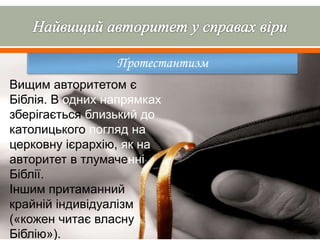 Протестантизм
Вищим авторитетом є
Біблія. В одних напрямках
зберігається близький до
католицького погляд на
церковну ієрархію, як на
авторитет в тлумаченні
Біблії.
Іншим притаманний
крайній індивідуалізм
(«кожен читає власну
Біблію»).
 