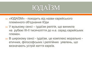  «ЮДАЇЗМ» - походить від назви єврейського
племінного об'єднання Юди
 У вузькому сенсі – іудаїзм релігія, що виникла
на рубежі IIІ-ІI тисячоліття до н.е. серед єврейських
племен.
 В широкому сенсі - іудаїзм, це комплекс морально -
етичних, філософських і релігійних уявлень, що
визначають устрій життя євреїв.
 