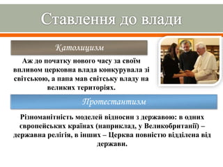 Католицизм
Аж до початку нового часу за своїм
впливом церковна влада конкурувала зі
світською, а папа мав світську владу на
великих територіях.
Протестантизм
Різноманітність моделей відносин з державою: в одних
європейських країнах (наприклад, у Великобританії) –
державна релігія, в інших – Церква повністю відділена від
держави.
 