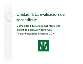 Unidad II: La evaluación del
aprendizaje
Comunidad Educativa Tomás Moro Dos
Impartido por: Luis Medina Gual
Asesor Pedagógico Docente CCH
 