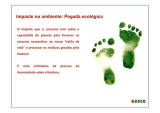Impacte no ambiente: Pegada ecológica

O   impacte   que   o   consumo   tem   sobre   a 
capacidade   do   planeta   para   fornecer   os 
recursos   necessários   ao   nosso   “estilo   de 
vida” e processar os resíduos gerados pelo 
Homem. 


É   uma   estimativa   da   procura   da 
Humanidade sobre a biosfera. 
 