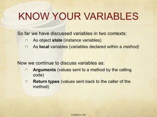 KNOW YOUR VARIABLES So far we have discussed variables in two contexts: As object state (instance variables) As local variables (variables declared within a method) Now we continue to discuss variables as: Arguments (values sent to a method by the calling code) Return types (values sent back to the caller of the method) LIS4930 © PIC 