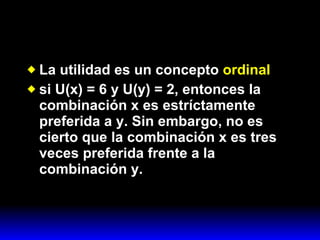 La utilidad es un concepto  ordinal   si U(x) = 6 y U(y) = 2, entonces la combinación x es estríctamente preferida a y. Sin embargo, no es cierto que la combinación x es tres veces preferida frente a la combinación y. 