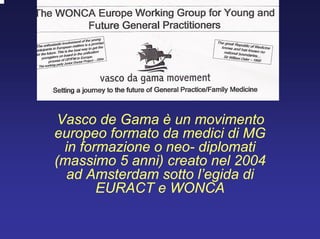 Vasco de Gama è un movimento
europeo formato da medici di MG
in formazione o neo- diplomati
(massimo 5 anni) creato nel 2004
ad Amsterdam sotto l’egida di
EURACT e WONCA
 