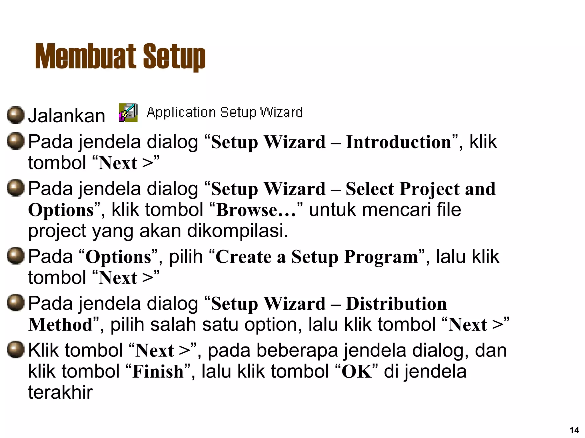 Membuat Setup
14
Jalankan
Pada jendela dialog “Setup Wizard – Introduction”, klik
tombol “Next >”
Pada jendela dialog “Setup Wizard – Select Project and
Options”, klik tombol “Browse…” untuk mencari file
project yang akan dikompilasi.
Pada “Options”, pilih “Create a Setup Program”, lalu klik
tombol “Next >”
Pada jendela dialog “Setup Wizard – Distribution
Method”, pilih salah satu option, lalu klik tombol “Next >”
Klik tombol “Next >”, pada beberapa jendela dialog, dan
klik tombol “Finish”, lalu klik tombol “OK” di jendela
terakhir
 