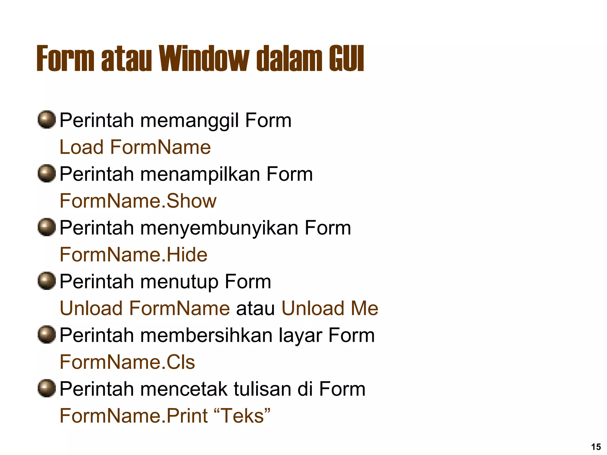 15
Form atau Window dalam GUI
Perintah memanggil Form
Load FormName
Perintah menampilkan Form
FormName.Show
Perintah menyembunyikan Form
FormName.Hide
Perintah menutup Form
Unload FormName atau Unload Me
Perintah membersihkan layar Form
FormName.Cls
Perintah mencetak tulisan di Form
FormName.Print “Teks”
 