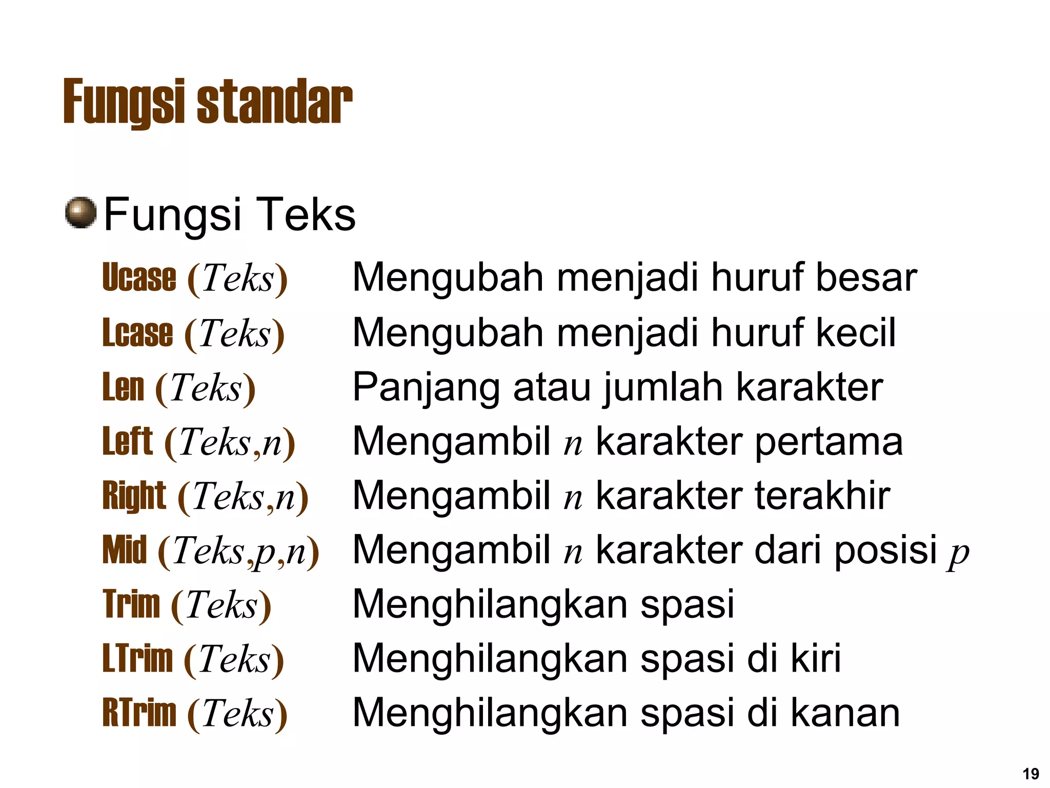 19
Fungsi standar
Fungsi Teks
Ucase (Teks) Mengubah menjadi huruf besar
Lcase (Teks) Mengubah menjadi huruf kecil
Len (Teks) Panjang atau jumlah karakter
Left (Teks,n) Mengambil n karakter pertama
Right (Teks,n) Mengambil n karakter terakhir
Mid (Teks,p,n) Mengambil n karakter dari posisi p
Trim (Teks) Menghilangkan spasi
LTrim (Teks) Menghilangkan spasi di kiri
RTrim (Teks) Menghilangkan spasi di kanan
 