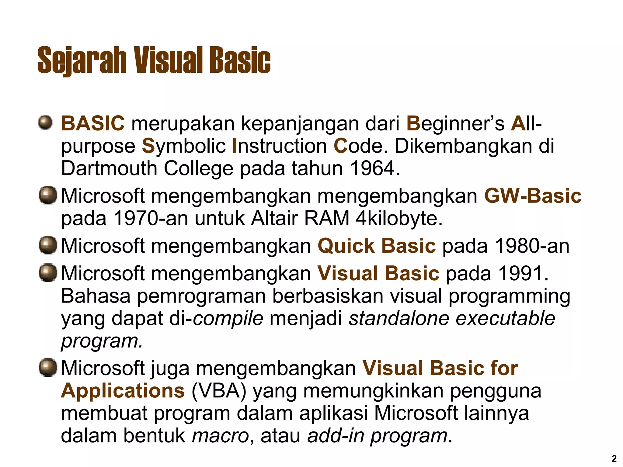 2
Sejarah Visual Basic
BASIC merupakan kepanjangan dari Beginner’s All-
purpose Symbolic Instruction Code. Dikembangkan di
Dartmouth College pada tahun 1964.
Microsoft mengembangkan mengembangkan GW-Basic
pada 1970-an untuk Altair RAM 4kilobyte.
Microsoft mengembangkan Quick Basic pada 1980-an
Microsoft mengembangkan Visual Basic pada 1991.
Bahasa pemrograman berbasiskan visual programming
yang dapat di-compile menjadi standalone executable
program.
Microsoft juga mengembangkan Visual Basic for
Applications (VBA) yang memungkinkan pengguna
membuat program dalam aplikasi Microsoft lainnya
dalam bentuk macro, atau add-in program.
 