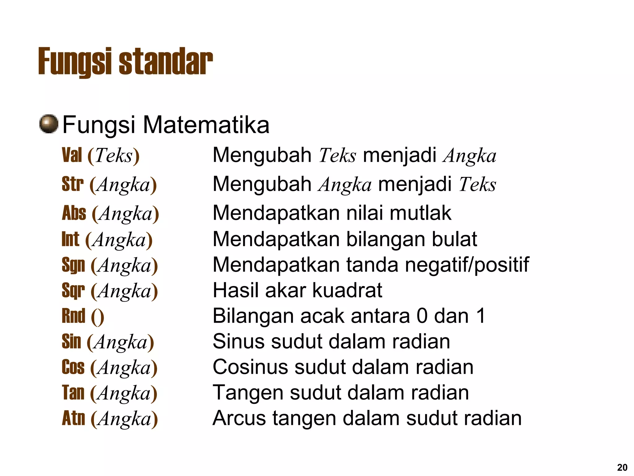 20
Fungsi standar
Fungsi Matematika
Val (Teks) Mengubah Teks menjadi Angka
Str (Angka) Mengubah Angka menjadi Teks
Abs (Angka) Mendapatkan nilai mutlak
Int (Angka) Mendapatkan bilangan bulat
Sgn (Angka) Mendapatkan tanda negatif/positif
Sqr (Angka) Hasil akar kuadrat
Rnd () Bilangan acak antara 0 dan 1
Sin (Angka) Sinus sudut dalam radian
Cos (Angka) Cosinus sudut dalam radian
Tan (Angka) Tangen sudut dalam radian
Atn (Angka) Arcus tangen dalam sudut radian
 