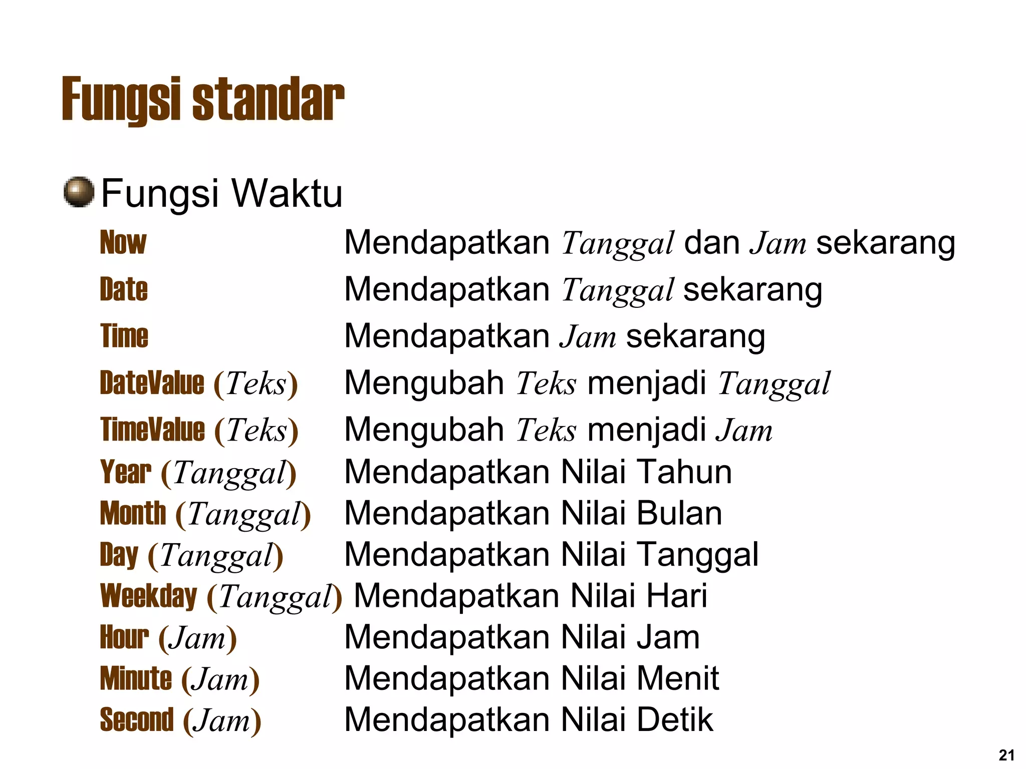 21
Fungsi standar
Fungsi Waktu
Now Mendapatkan Tanggal dan Jam sekarang
Date Mendapatkan Tanggal sekarang
Time Mendapatkan Jam sekarang
DateValue (Teks) Mengubah Teks menjadi Tanggal
TimeValue (Teks) Mengubah Teks menjadi Jam
Year (Tanggal) Mendapatkan Nilai Tahun
Month (Tanggal) Mendapatkan Nilai Bulan
Day (Tanggal) Mendapatkan Nilai Tanggal
Weekday (Tanggal) Mendapatkan Nilai Hari
Hour (Jam) Mendapatkan Nilai Jam
Minute (Jam) Mendapatkan Nilai Menit
Second (Jam) Mendapatkan Nilai Detik
 