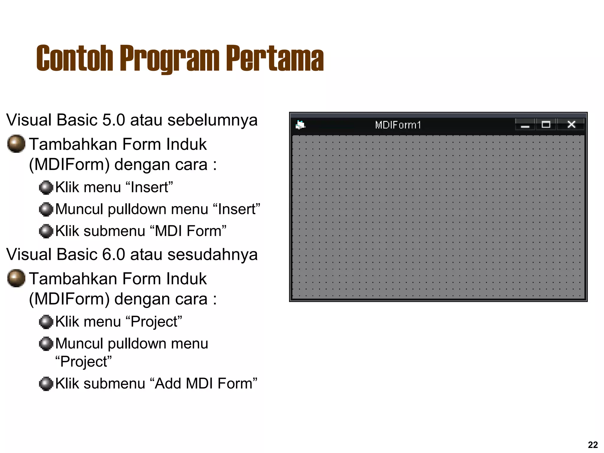 Contoh Program Pertama
22
Visual Basic 5.0 atau sebelumnya
Tambahkan Form Induk
(MDIForm) dengan cara :
Klik menu “Insert”
Muncul pulldown menu “Insert”
Klik submenu “MDI Form”
Visual Basic 6.0 atau sesudahnya
Tambahkan Form Induk
(MDIForm) dengan cara :
Klik menu “Project”
Muncul pulldown menu
“Project”
Klik submenu “Add MDI Form”
 