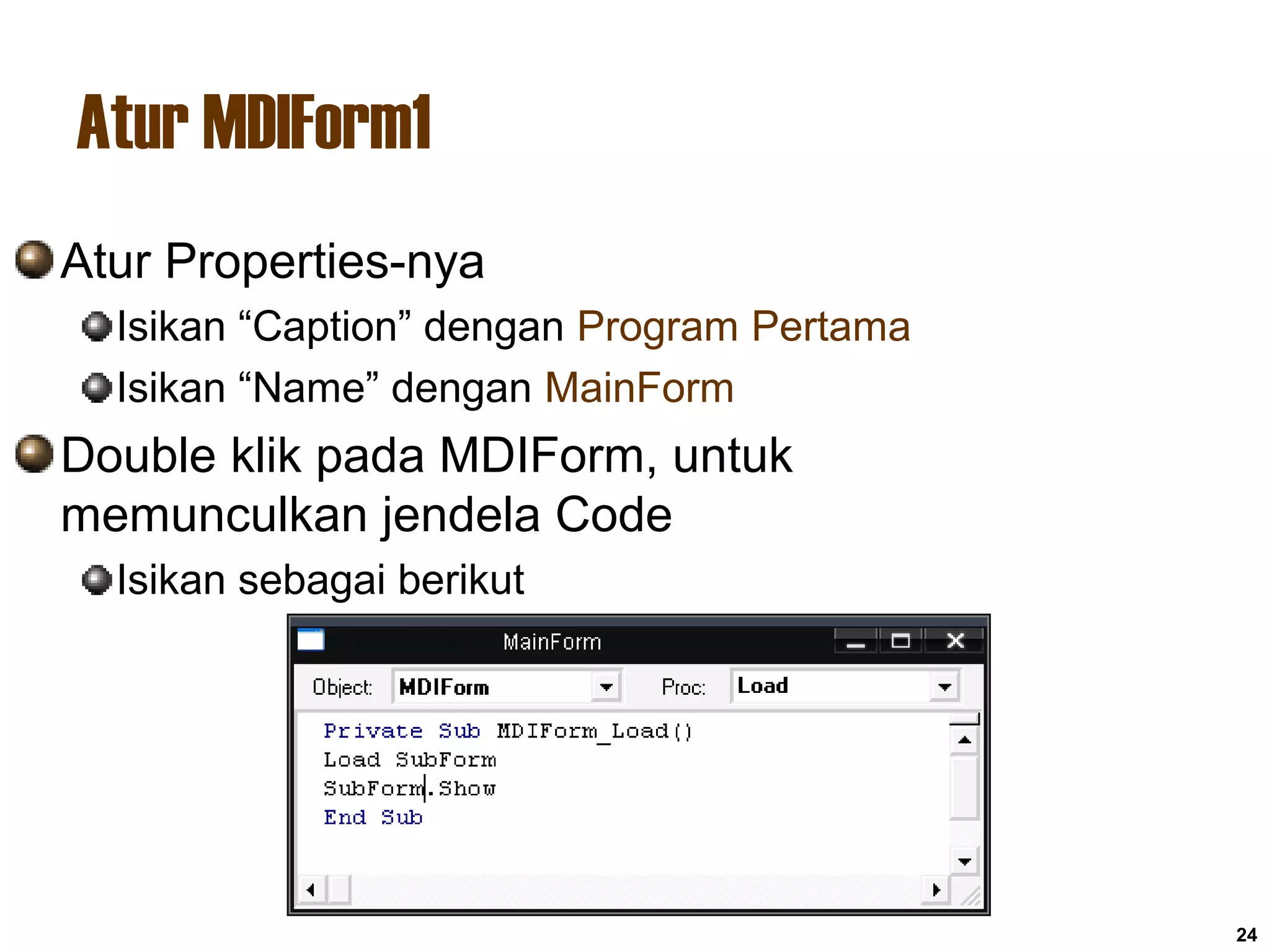 Atur MDIForm1
24
Atur Properties-nya
Isikan “Caption” dengan Program Pertama
Isikan “Name” dengan MainForm
Double klik pada MDIForm, untuk
memunculkan jendela Code
Isikan sebagai berikut
 