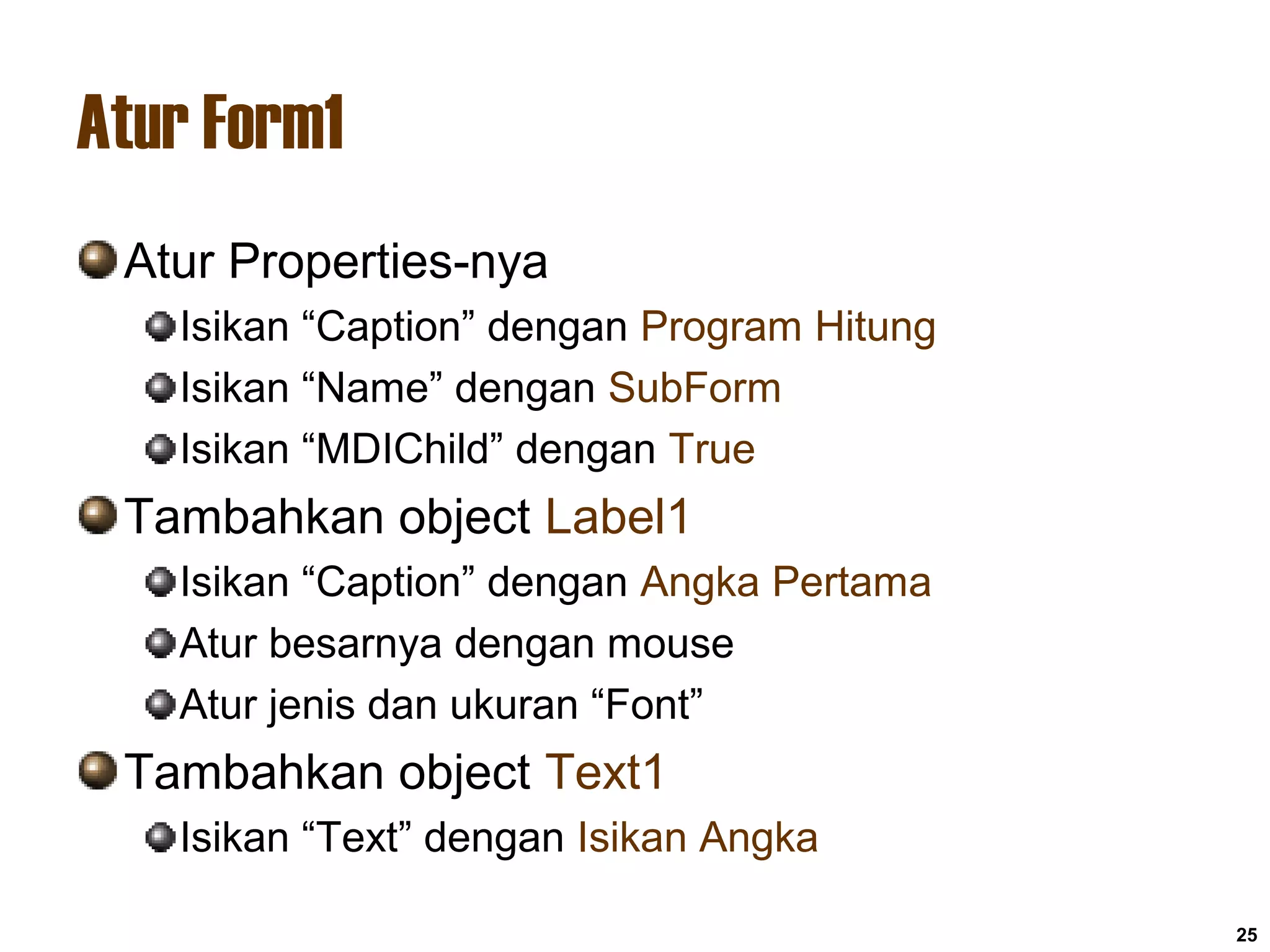 Atur Form1
Atur Properties-nya
Isikan “Caption” dengan Program Hitung
Isikan “Name” dengan SubForm
Isikan “MDIChild” dengan True
Tambahkan object Label1
Isikan “Caption” dengan Angka Pertama
Atur besarnya dengan mouse
Atur jenis dan ukuran “Font”
Tambahkan object Text1
Isikan “Text” dengan Isikan Angka
25
 