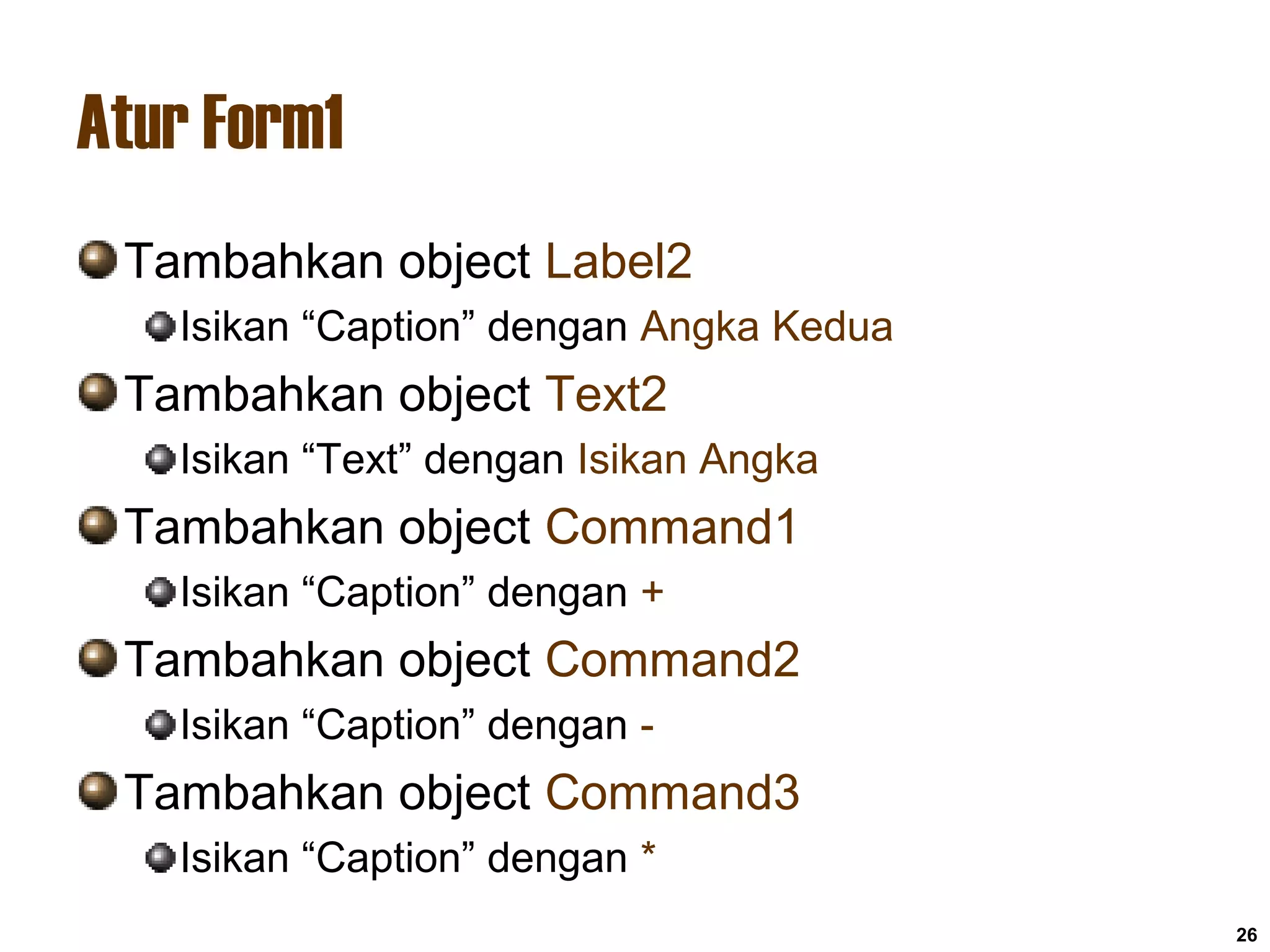 Atur Form1
Tambahkan object Label2
Isikan “Caption” dengan Angka Kedua
Tambahkan object Text2
Isikan “Text” dengan Isikan Angka
Tambahkan object Command1
Isikan “Caption” dengan +
Tambahkan object Command2
Isikan “Caption” dengan -
Tambahkan object Command3
Isikan “Caption” dengan *
26
 