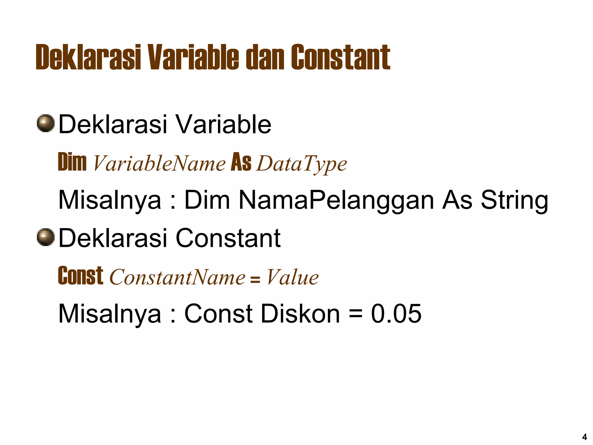 4
Deklarasi Variable dan Constant
Deklarasi Variable
Dim VariableName As DataType
Misalnya : Dim NamaPelanggan As String
Deklarasi Constant
Const ConstantName = Value
Misalnya : Const Diskon = 0.05
 