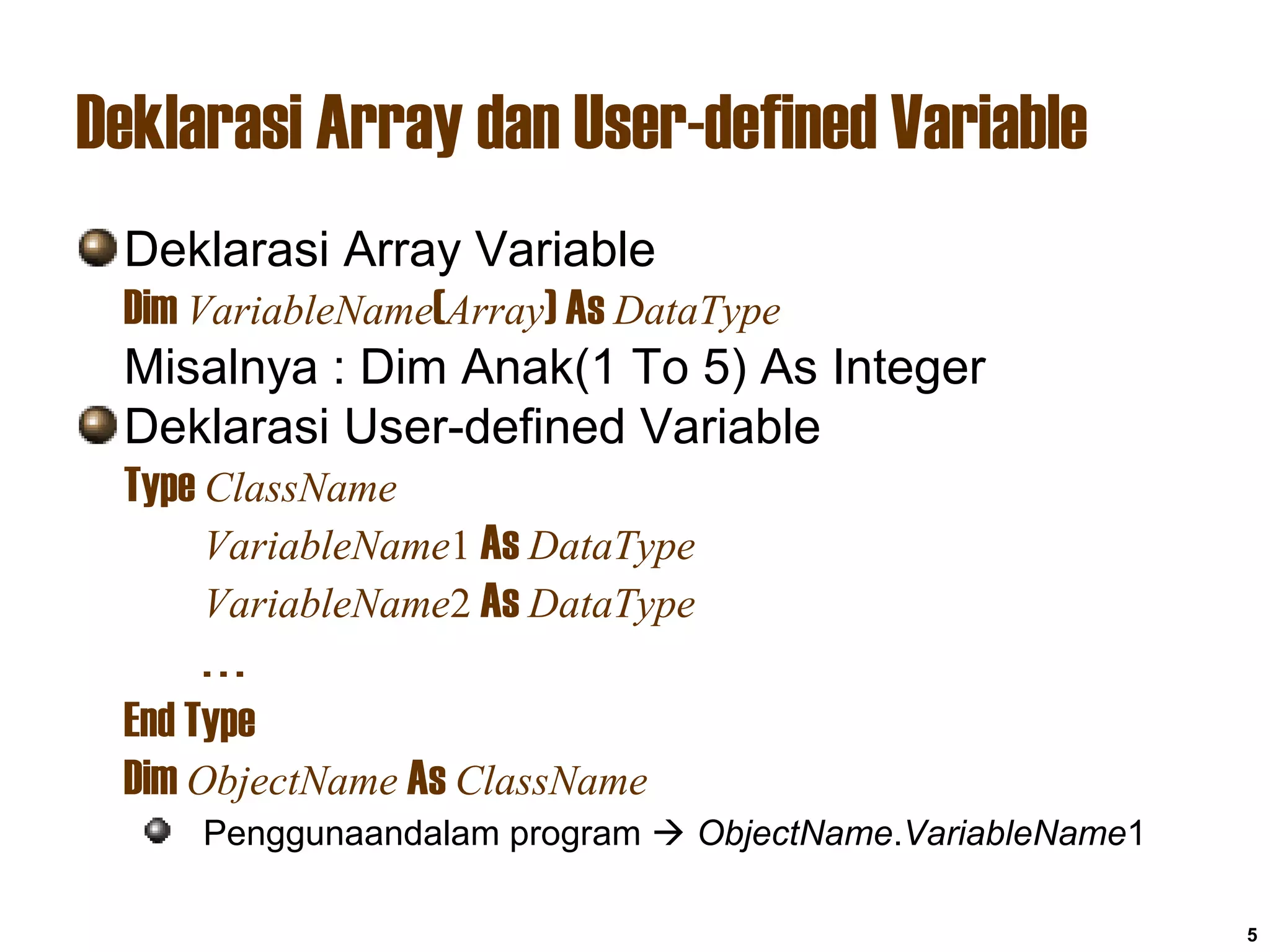 5
Deklarasi Array dan User-defined Variable
Deklarasi Array Variable
Dim VariableName(Array) As DataType
Misalnya : Dim Anak(1 To 5) As Integer
Deklarasi User-defined Variable
Type ClassName
VariableName1 As DataType
VariableName2 As DataType
. . .
End Type
Dim ObjectName As ClassName
Penggunaandalam program  ObjectName.VariableName1
 