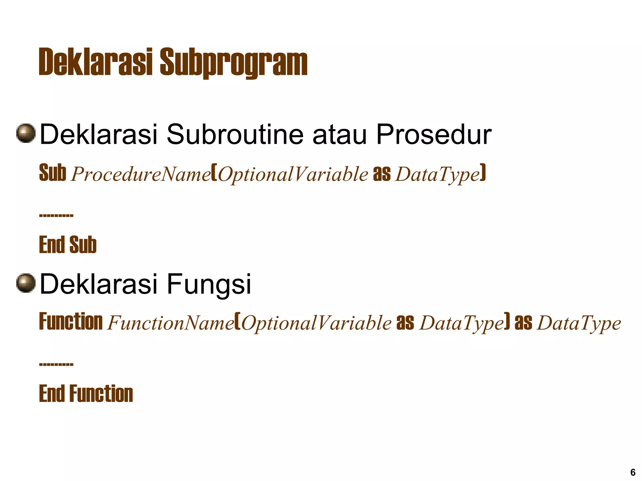 6
Deklarasi Subprogram
Deklarasi Subroutine atau Prosedur
Sub ProcedureName(OptionalVariable as DataType)
.........
End Sub
Deklarasi Fungsi
Function FunctionName(OptionalVariable as DataType) as DataType
.........
End Function
 
