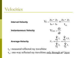 Interval-Velocity
Instantaneous Velocity
Average-Velocity
m
n
m
n
m
n
m
I
τ
z
z
t
t
z
z
V





t
z
d
d
Vinst 









 n
i
i
n
i
i
n
i
i
n
i
i
av
v
z
V
1
1
i
1
1
τ
τ
τ
Velocities
tm : measured reflected ray traveltime
m : one-way reflected ray traveltime only through mth
layer
 