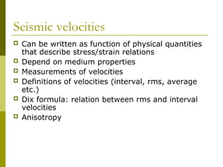 Seismic velocities
 Can be written as function of physical quantities
that describe stress/strain relations
 Depend on medium properties
 Measurements of velocities
 Definitions of velocities (interval, rms, average
etc.)
 Dix formula: relation between rms and interval
velocities
 Anisotropy
 