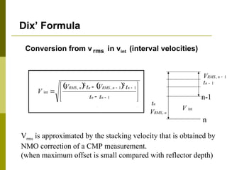 Conversion from vrms in vint (interval velocities)
Dix’ Formula
n
RMS
V ,
n-1
n
int
V
   












1
1
2
1
,
2
,
int
n
n
n
n
RMS
n
n
RMS
t
t
t
V
t
V
V
1
, 
n
RMS
V
n
t
1

n
t
Vrms is approximated by the stacking velocity that is obtained by
NMO correction of a CMP measurement.
(when maximum offset is small compared with reflector depth)
 